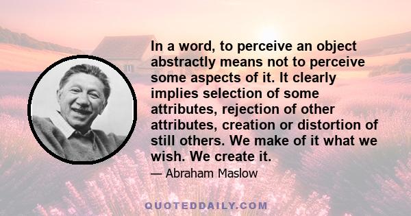 In a word, to perceive an object abstractly means not to perceive some aspects of it. It clearly implies selection of some attributes, rejection of other attributes, creation or distortion of still others. We make of it 