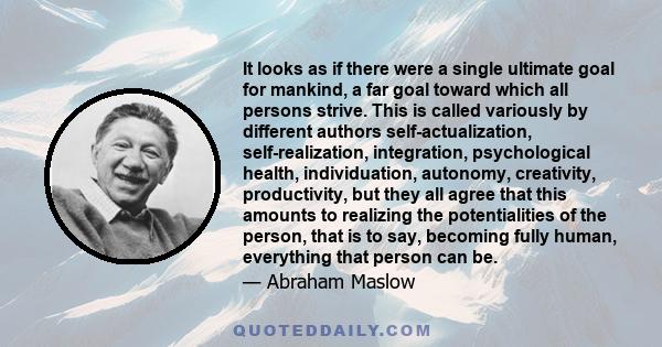 It looks as if there were a single ultimate goal for mankind, a far goal toward which all persons strive. This is called variously by different authors self-actualization, self-realization, integration, psychological