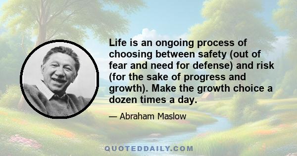 Life is an ongoing process of choosing between safety (out of fear and need for defense) and risk (for the sake of progress and growth). Make the growth choice a dozen times a day.