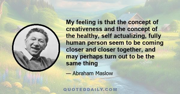 My feeling is that the concept of creativeness and the concept of the healthy, self actualizing, fully human person seem to be coming closer and closer together, and may perhaps turn out to be the same thing