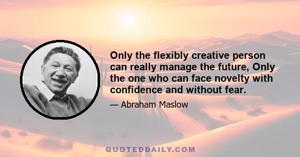 Only the flexibly creative person can really manage the future, Only the one who can face novelty with confidence and without fear.