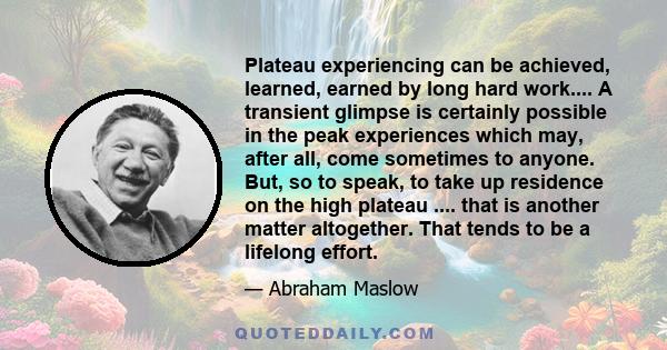 Plateau experiencing can be achieved, learned, earned by long hard work.... A transient glimpse is certainly possible in the peak experiences which may, after all, come sometimes to anyone. But, so to speak, to take up