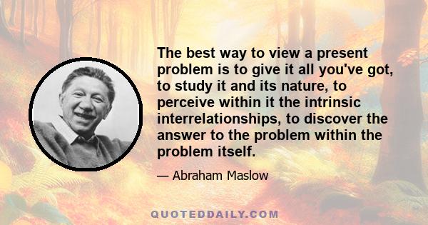 The best way to view a present problem is to give it all you've got, to study it and its nature, to perceive within it the intrinsic interrelationships, to discover the answer to the problem within the problem itself.