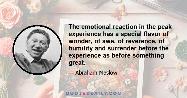 The emotional reaction in the peak experience has a special flavor of wonder, of awe, of reverence, of humility and surrender before the experience as before something great.