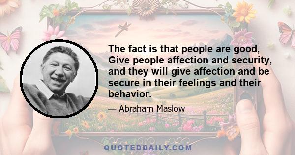 The fact is that people are good, Give people affection and security, and they will give affection and be secure in their feelings and their behavior.