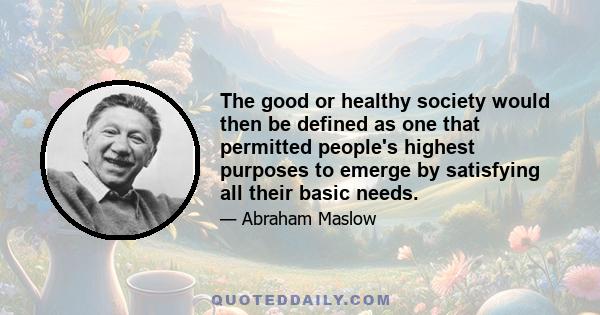 The good or healthy society would then be defined as one that permitted people's highest purposes to emerge by satisfying all their basic needs.