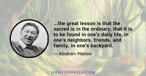 ...the great lesson is that the sacred is in the ordinary, that it is to be found in one's daily life, in one's neighbors, friends, and family, in one's backyard.