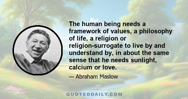 The human being needs a framework of values, a philosophy of life, a religion or religion-surrogate to live by and understand by, in about the same sense that he needs sunlight, calcium or love.