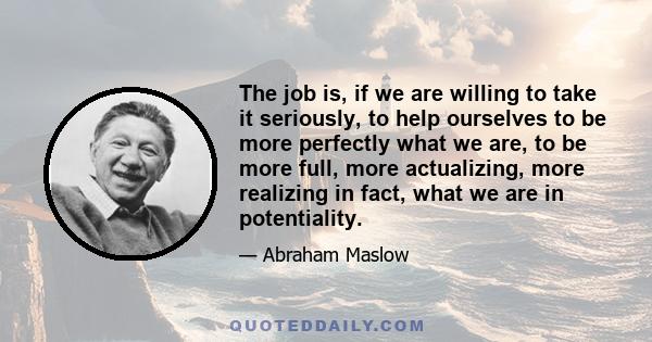 The job is, if we are willing to take it seriously, to help ourselves to be more perfectly what we are, to be more full, more actualizing, more realizing in fact, what we are in potentiality.