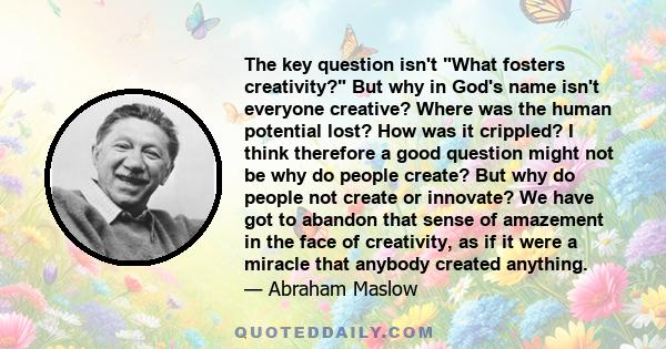 The key question isn't What fosters creativity? But why in God's name isn't everyone creative? Where was the human potential lost? How was it crippled? I think therefore a good question might not be why do people