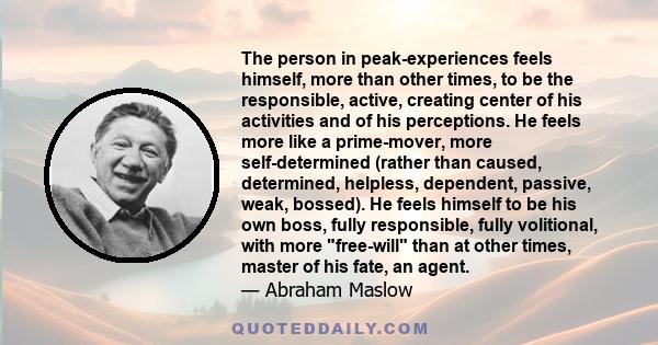 The person in peak-experiences feels himself, more than other times, to be the responsible, active, creating center of his activities and of his perceptions. He feels more like a prime-mover, more self-determined