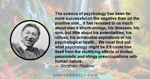 The science of psychology has been far more successful on the negative than on the positive side... It has revealed to us much about man's shortcomings, his illnesses, his sins, but little about his potentialities, his