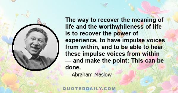 The way to recover the meaning of life and the worthwhileness of life is to recover the power of experience, to have impulse voices from within, and to be able to hear these impulse voices from within — and make the