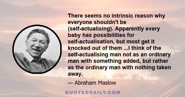 There seems no intrinsic reason why everyone shouldn't be (self-actualising). Apparently every baby has possibilities for self-actualisation, but most get it knocked out of them ...I think of the self-actualising man