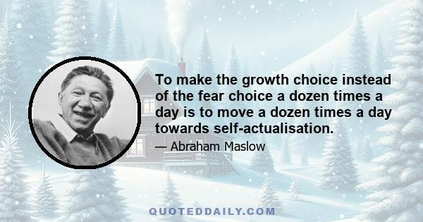 To make the growth choice instead of the fear choice a dozen times a day is to move a dozen times a day towards self-actualisation.