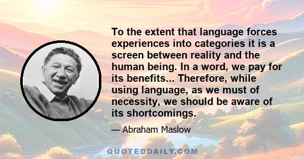 To the extent that language forces experiences into categories it is a screen between reality and the human being. In a word, we pay for its benefits... Therefore, while using language, as we must of necessity, we