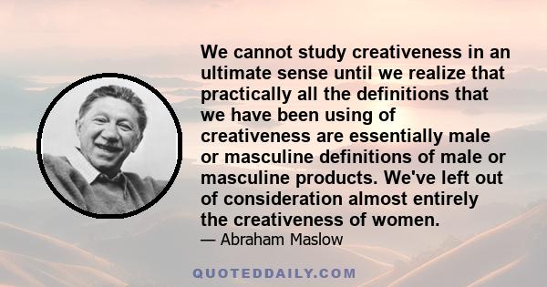 We cannot study creativeness in an ultimate sense until we realize that practically all the definitions that we have been using of creativeness are essentially male or masculine definitions of male or masculine