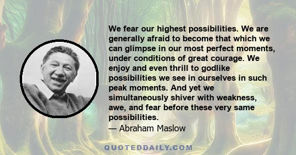 We fear our highest possibilities. We are generally afraid to become that which we can glimpse in our most perfect moments, under conditions of great courage. We enjoy and even thrill to godlike possibilities we see in