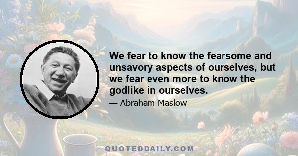 We fear to know the fearsome and unsavory aspects of ourselves, but we fear even more to know the godlike in ourselves.