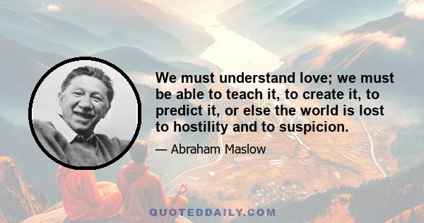 We must understand love; we must be able to teach it, to create it, to predict it, or else the world is lost to hostility and to suspicion.