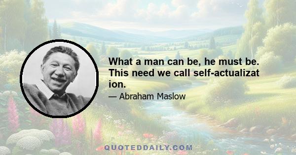 What a man can be, he must be. This need we call self-actualizat ion.