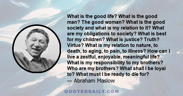 What is the good life? What is the good man? The good woman? What is the good society and what is my relation to it? What are my obligations to society? What is best for my children? What is justice? Truth? Virtue? What 