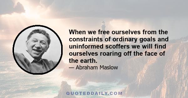 When we free ourselves from the constraints of ordinary goals and uninformed scoffers we will find ourselves roaring off the face of the earth.