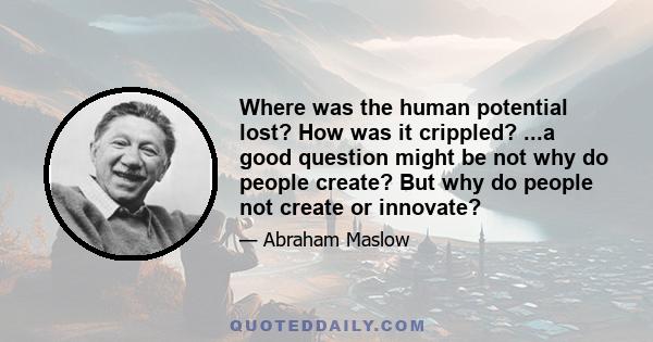 Where was the human potential lost? How was it crippled? ...a good question might be not why do people create? But why do people not create or innovate?