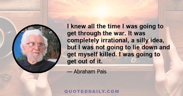 I knew all the time I was going to get through the war. It was completely irrational, a silly idea, but I was not going to lie down and get myself killed. I was going to get out of it.