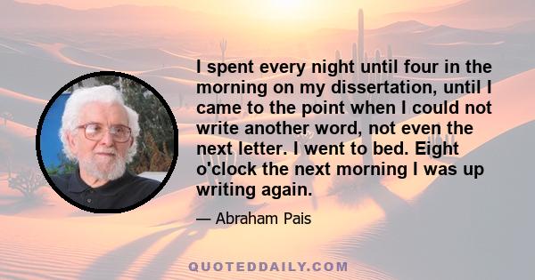 I spent every night until four in the morning on my dissertation, until I came to the point when I could not write another word, not even the next letter. I went to bed. Eight o'clock the next morning I was up writing