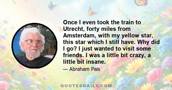 Once I even took the train to Utrecht, forty miles from Amsterdam, with my yellow star, this star which I still have. Why did I go? I just wanted to visit some friends. I was a little bit crazy, a little bit insane.