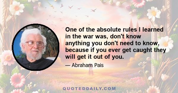 One of the absolute rules I learned in the war was, don't know anything you don't need to know, because if you ever get caught they will get it out of you.