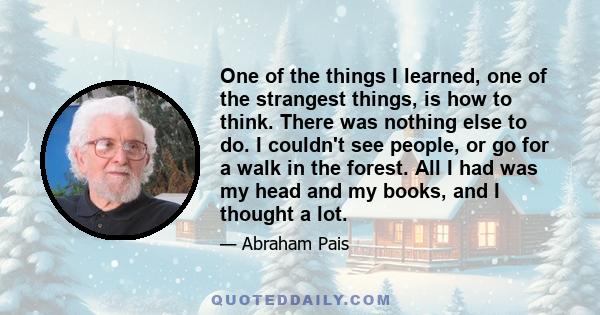 One of the things I learned, one of the strangest things, is how to think. There was nothing else to do. I couldn't see people, or go for a walk in the forest. All I had was my head and my books, and I thought a lot.