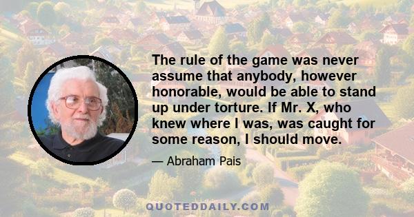 The rule of the game was never assume that anybody, however honorable, would be able to stand up under torture. If Mr. X, who knew where I was, was caught for some reason, I should move.