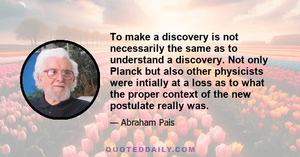 To make a discovery is not necessarily the same as to understand a discovery. Not only Planck but also other physicists were intially at a loss as to what the proper context of the new postulate really was.