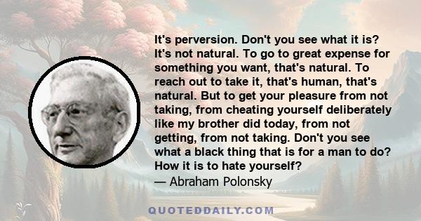 It's perversion. Don't you see what it is? It's not natural. To go to great expense for something you want, that's natural. To reach out to take it, that's human, that's natural. But to get your pleasure from not