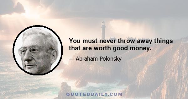 You must never throw away things that are worth good money.