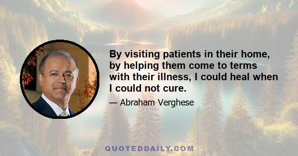 By visiting patients in their home, by helping them come to terms with their illness, I could heal when I could not cure.