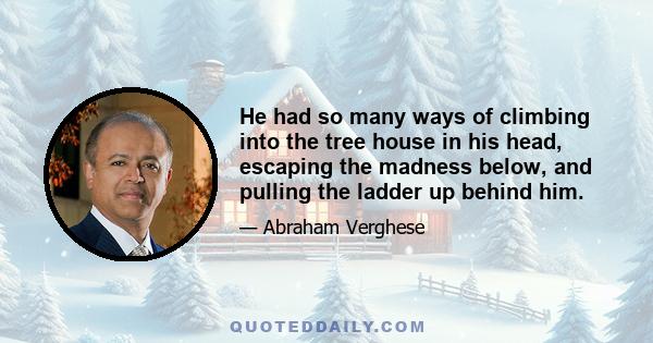 He had so many ways of climbing into the tree house in his head, escaping the madness below, and pulling the ladder up behind him.