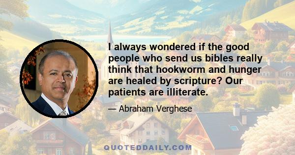 I always wondered if the good people who send us bibles really think that hookworm and hunger are healed by scripture? Our patients are illiterate.