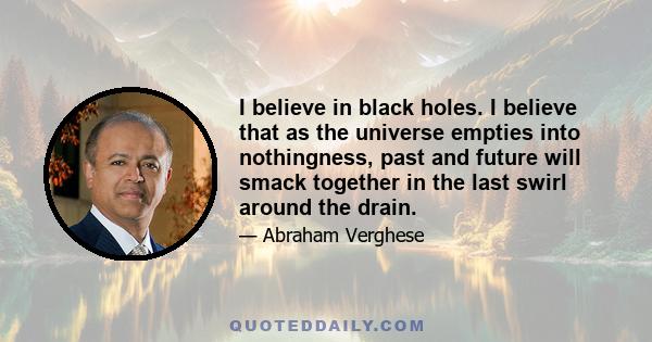 I believe in black holes. I believe that as the universe empties into nothingness, past and future will smack together in the last swirl around the drain.