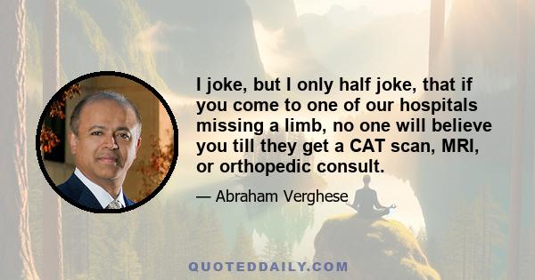 I joke, but I only half joke, that if you come to one of our hospitals missing a limb, no one will believe you till they get a CAT scan, MRI, or orthopedic consult.