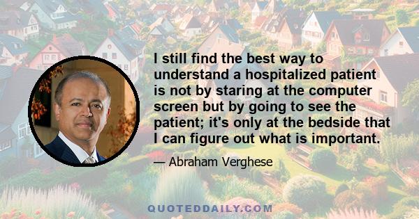 I still find the best way to understand a hospitalized patient is not by staring at the computer screen but by going to see the patient; it's only at the bedside that I can figure out what is important.