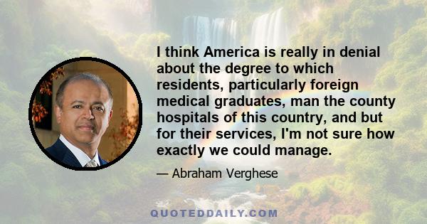 I think America is really in denial about the degree to which residents, particularly foreign medical graduates, man the county hospitals of this country, and but for their services, I'm not sure how exactly we could