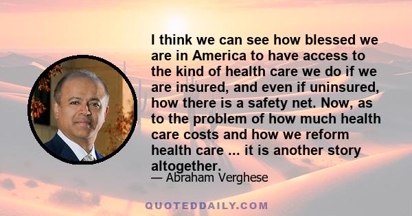 I think we can see how blessed we are in America to have access to the kind of health care we do if we are insured, and even if uninsured, how there is a safety net. Now, as to the problem of how much health care costs