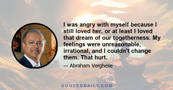 I was angry with myself because I still loved her, or at least I loved that dream of our togetherness. My feelings were unreasonable, irrational, and I couldn't change them. That hurt.