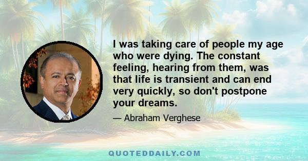 I was taking care of people my age who were dying. The constant feeling, hearing from them, was that life is transient and can end very quickly, so don't postpone your dreams.