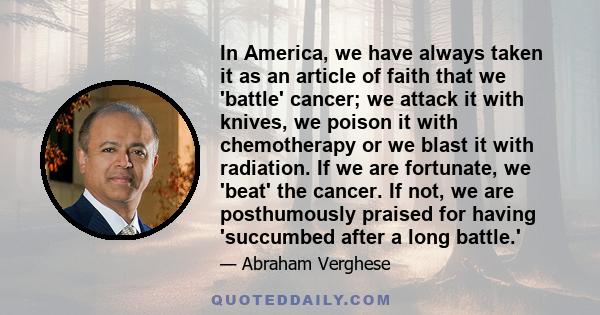 In America, we have always taken it as an article of faith that we 'battle' cancer; we attack it with knives, we poison it with chemotherapy or we blast it with radiation. If we are fortunate, we 'beat' the cancer. If