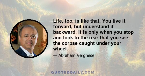 Life, too, is like that. You live it forward, but understand it backward. It is only when you stop and look to the rear that you see the corpse caught under your wheel.