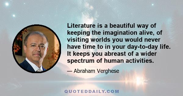 Literature is a beautiful way of keeping the imagination alive, of visiting worlds you would never have time to in your day-to-day life. It keeps you abreast of a wider spectrum of human activities.